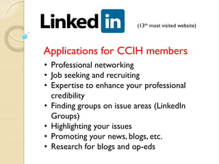 (13th most visited website)



Applications for CCIH members
• Professional networking
• Job seeking and recruiting
• Expertise to enhance your professional
  credibility
• Finding groups on issue areas (LinkedIn
  Groups)
• Highlighting your issues
• Promoting your news, blogs, etc.
• Research for blogs and op-eds
 
