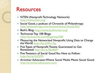 Resources
   NTEN (Nonprofit Technology Network):
    http://www.nten.org/
   Social Good, a podcast of Chronicle of Philanthropy:
    http://philanthropy.com/section/Social-Good/365/
   Beth’s Blog: http://www.bethkanter.org/
   Technorati Top 100 Blogs:
    http://technorati.com/blogs/top100/
   Measuring the Networked Nonprofit: Using Data to Change
    the World: http://bit.ly/Rk17pj
   Five Types of Nonprofit Tweets Guaranteed to Get
    Retweeted: http://bit.ly/SSe8dM
   Five Tweeters of Social Good You Have to Follow:
    http://bit.ly/QZEFPi
   Armchair Advocates: Where Social Media Meets Social Good:
    http://armchairadvocates.com/
 