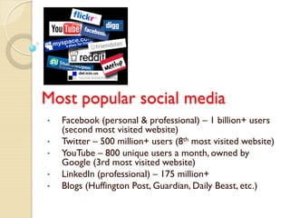 Most popular social media
•   Facebook (personal & professional) – 1 billion+ users
    (second most visited website)
•   Twitter – 500 million+ users (8th most visited website)
•   YouTube – 800 unique users a month, owned by
    Google (3rd most visited website)
•   LinkedIn (professional) – 175 million+
•   Blogs (Huffington Post, Guardian, Daily Beast, etc.)
 