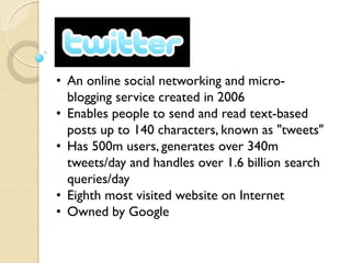 • An online social networking and micro-
  blogging service created in 2006
• Enables people to send and read text-based
  posts up to 140 characters, known as "tweets"
• Has 500m users, generates over 340m
  tweets/day and handles over 1.6 billion search
  queries/day
• Eighth most visited website on Internet
• Owned by Google
 