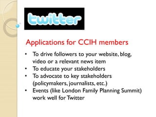 Applications for CCIH members
• To drive followers to your website, blog,
  video or a relevant news item
• To educate your stakeholders
• To advocate to key stakeholders
  (policymakers, journalists, etc.)
• Events (like London Family Planning Summit)
  work well for Twitter
 