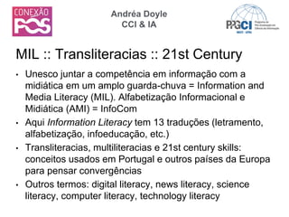 • Unesco juntar a competência em informação com a
midiática em um amplo guarda-chuva = Information and
Media Literacy (MIL). Alfabetização Informacional e
Midiática (AMI) = InfoCom
• Aqui Information Literacy tem 13 traduções (letramento,
alfabetização, infoeducação, etc.)
• Transliteracias, multiliteracias e 21st century skills:
conceitos usados em Portugal e outros países da Europa
para pensar convergências
• Outros termos: digital literacy, news literacy, science
literacy, computer literacy, technology literacy
MIL :: Transliteracias :: 21st Century
Andréa Doyle
CCI & IA
 