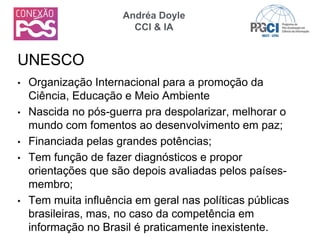 • Organização Internacional para a promoção da
Ciência, Educação e Meio Ambiente
• Nascida no pós-guerra pra despolarizar, melhorar o
mundo com fomentos ao desenvolvimento em paz;
• Financiada pelas grandes potências;
• Tem função de fazer diagnósticos e propor
orientações que são depois avaliadas pelos países-
membro;
• Tem muita influência em geral nas políticas públicas
brasileiras, mas, no caso da competência em
informação no Brasil é praticamente inexistente.
UNESCO
Andréa Doyle
CCI & IA
 