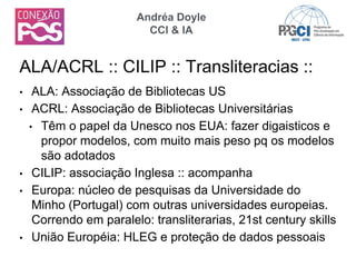 • ALA: Associação de Bibliotecas US
• ACRL: Associação de Bibliotecas Universitárias
• Têm o papel da Unesco nos EUA: fazer digaisticos e
propor modelos, com muito mais peso pq os modelos
são adotados
• CILIP: associação Inglesa :: acompanha
• Europa: núcleo de pesquisas da Universidade do
Minho (Portugal) com outras universidades europeias.
Correndo em paralelo: transliterarias, 21st century skills
• União Européia: HLEG e proteção de dados pessoais
ALA/ACRL :: CILIP :: Transliteracias ::
Andréa Doyle
CCI & IA
 