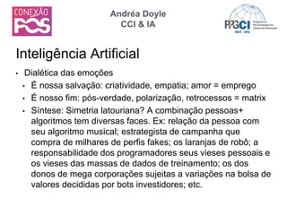 • Dialética das emoções
• É nossa salvação: criatividade, empatia; amor = emprego
• É nosso fim: pós-verdade, polarização, retrocessos = matrix
• Síntese: Simetria latouriana? A combinação pessoas+
algoritmos tem diversas faces. Ex: relação da pessoa com
seu algoritmo musical; estrategista de campanha que
compra de milhares de perfis fakes; os laranjas de robô; a
responsabilidade dos programadores seus vieses pessoais e
os vieses das massas de dados de treinamento; os dos
donos de mega corporações sujeitas a variações na bolsa de
valores decididas por bots investidores; etc.
Inteligência Artificial
Andréa Doyle
CCI & IA
 
