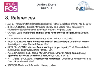 • ACRL. Framework for Information Literacy for Higher Education. Online: ACRL, 2015.
• BRISOLA, DOYLE. Critical information literacy as a path to resist “fake news”:
understanding disinformation as the root problem. Po prelo. 2019.
• CARIBÉ, João. Inteligência artificial pode não ser o que imagina. Blog Medium,
2019.
• CILIP. Definition of Information Literacy 2018. Online: CILIP, 2018.
• DREYFUS, Hubert. What computers still can’t do: a critique of artificial reason.
Cambridge, London: The MIT Press, 1992.
• MERLEAU-PONTY, Maurice. Fenomenologia da percepção. Trad. Carlos Alberto
R. de Moura. São Paulo:Martins Fontes, 1996.
• PEREIRA, Sara; FILOL, Joana; MOURA, Pedro. Levar os media para a escola:
agenda de atividades de transliteracia. Braga: CECS, 2018.
• WITTGENSTEIN, Ludwig. Investigações Filosóficas. Coleção Os Pensadores. São
Paulo: Nova Cultural, 1996.
• UNESCO. Media and Information Literacy, online.
8. References
Andréa Doyle
CCI & IA
 