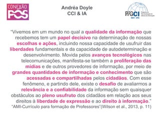 “Vivemos em um mundo no qual a qualidade da informação que
recebemos tem um papel decisivo na determinação de nossas
escolhas e ações, incluindo nossa capacidade de usufruir das
liberdades fundamentais e da capacidade de autodeterminação e
desenvolvimento. Movida pelos avanços tecnológicos nas
telecomunicações, manifesta-se também a proliferação das
mídias e de outros provedores de informação, por meio de
grandes quantidades de informação e conhecimento que são
acessadas e compartilhadas pelos cidadãos. Com esse
fenômeno, e partindo dele, existe o desafio de avaliarmos a
relevância e a confiabilidade da informação sem quaisquer
obstáculos ao pleno usufruto dos cidadãos em relação aos seus
direitos à liberdade de expressão e ao direito à informação.”
“AMI-Currículo para formação de Professores”(Wilson et al., 2013, p. 11)
Andréa Doyle
CCI & IA
 
