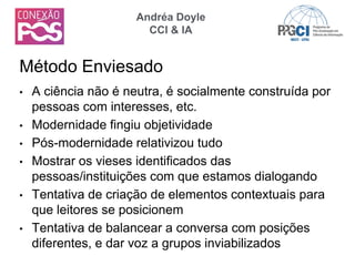 • A ciência não é neutra, é socialmente construída por
pessoas com interesses, etc.
• Modernidade fingiu objetividade
• Pós-modernidade relativizou tudo
• Mostrar os vieses identificados das
pessoas/instituições com que estamos dialogando
• Tentativa de criação de elementos contextuais para
que leitores se posicionem
• Tentativa de balancear a conversa com posições
diferentes, e dar voz a grupos inviabilizados
Método Enviesado
Andréa Doyle
CCI & IA
 