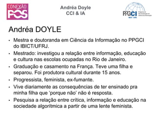 • Mestra e doutoranda em Ciência da Informação no PPGCI
do IBICT/UFRJ.
• Mestrado: investigou a relação entre informação, educação
e cultura nas escolas ocupadas no Rio de Janeiro.
• Graduação e casamento na França. Teve uma filha e
separou. Foi produtora cultural durante 15 anos.
• Progressista, feminista, ex-fumante.
• Vive diariamente as consequências de ter ensinado pra
minha filha que ‘porque não’ não é resposta.
• Pesquisa a relação entre crítica, informação e educação na
sociedade algorítmica a partir de uma lente feminista.
Andréa DOYLE
Andréa Doyle
CCI & IA
 