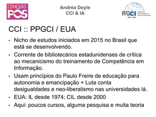 • Nicho de estudos iniciados em 2015 no Brasil que
está se desenvolvendo.
• Corrente de bibliotecários estadunidenses de crítica
ao mecanicismo do treinamento de Competência em
Informação.
• Usam princípios do Paulo Freire de educação para
autonomia e emancipação + Luta conta
desigualdades e neo-liberalismo nas universidades lá.
• EUA: IL desde 1974; CIL desde 2000
• Aqui: poucos cursos, alguma pesquisa e muita teoria
CCI :: PPGCI / EUA
Andréa Doyle
CCI & IA
 