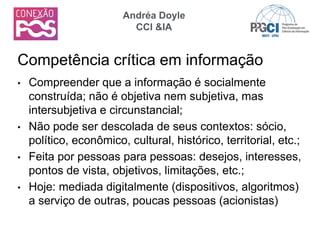 • Compreender que a informação é socialmente
construída; não é objetiva nem subjetiva, mas
intersubjetiva e circunstancial;
• Não pode ser descolada de seus contextos: sócio,
político, econômico, cultural, histórico, territorial, etc.;
• Feita por pessoas para pessoas: desejos, interesses,
pontos de vista, objetivos, limitações, etc.;
• Hoje: mediada digitalmente (dispositivos, algoritmos)
a serviço de outras, poucas pessoas (acionistas)
Competência crítica em informação
Andréa Doyle
CCI &IA
 