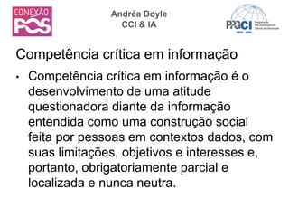 • Competência crítica em informação é o
desenvolvimento de uma atitude
questionadora diante da informação
entendida como uma construção social
feita por pessoas em contextos dados, com
suas limitações, objetivos e interesses e,
portanto, obrigatoriamente parcial e
localizada e nunca neutra.
Competência crítica em informação
Andréa Doyle
CCI & IA
 