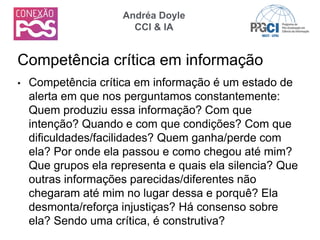 • Competência crítica em informação é um estado de
alerta em que nos perguntamos constantemente:
Quem produziu essa informação? Com que
intenção? Quando e com que condições? Com que
dificuldades/facilidades? Quem ganha/perde com
ela? Por onde ela passou e como chegou até mim?
Que grupos ela representa e quais ela silencia? Que
outras informações parecidas/diferentes não
chegaram até mim no lugar dessa e porquê? Ela
desmonta/reforça injustiças? Há consenso sobre
ela? Sendo uma crítica, é construtiva?
Competência crítica em informação
Andréa Doyle
CCI & IA
 