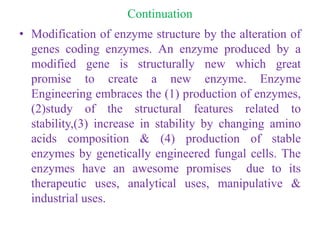 Continuation
• Modification of enzyme structure by the alteration of
genes coding enzymes. An enzyme produced by a
modified gene is structurally new which great
promise to create a new enzyme. Enzyme
Engineering embraces the (1) production of enzymes,
(2)study of the structural features related to
stability,(3) increase in stability by changing amino
acids composition & (4) production of stable
enzymes by genetically engineered fungal cells. The
enzymes have an awesome promises due to its
therapeutic uses, analytical uses, manipulative &
industrial uses.
 