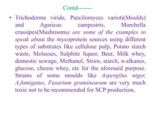 Contd-------
• Trichoderma viride, Paecilomyces varioti(Moulds)
and Agaricus campestris, Morchella
crassipes(Mushrooms) are some of the examples to
speak about the mycoprotein sources using different
types of substrates like cellulose pulp, Potato starch
waste, Molasses, Sulphite liquor, Beer, Milk whey,
domestic sewage, Methanol, Straw, starch, n-alkanes,
glucose, cheese whey, etc for the aforesaid purpose.
Strains of some moulds like Aspergilus niger,
A.fumigatus, Fusarium graminearum are very much
toxic not to be recommended for SCP production.
 