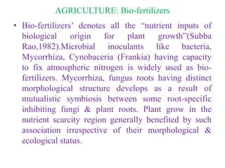 AGRICULTURE: Bio-fertilizers
• Bio-fertilizers’ denotes all the “nutrient inputs of
biological origin for plant growth”(Subba
Rao,1982).Microbial inoculants like bacteria,
Mycorrhiza, Cynobaceria (Frankia) having capacity
to fix atmospheric nitrogen is widely used as bio-
fertilizers. Mycorrhiza, fungus roots having distinct
morphological structure develops as a result of
mutualistic symbiosis between some root-specific
inhibiting fungi & plant roots. Plant grow in the
nutrient scarcity region generally benefited by such
association irrespective of their morphological &
ecological status.
 