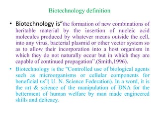 Biotechnology definition
• Biotechnology is“the formation of new combinations of
heritable material by the insertion of nucleic acid
molecules produced by whatever means outside the cell,
into any virus, bacterial plasmid or other vector system so
as to allow their incorporation into a host organism in
which they do not naturally occur but in which they are
capable of continued propagation”.(Smith,1996).
• Biotechnology is the "Controlled use of biological agents
such as microorganisms or cellular components for
beneficial us”( U. N. Science Federation). In a word, it is
the art & science of the manipulation of DNA for the
betterment of human welfare by man made engineered
skills and delicacy.
 