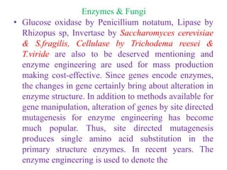 Enzymes & Fungi
• Glucose oxidase by Penicillium notatum, Lipase by
Rhizopus sp, Invertase by Saccharomyces cerevisiae
& S.fragilis, Cellulase by Trichodema reesei &
T.viride are also to be deserved mentioning and
enzyme engineering are used for mass production
making cost-effective. Since genes encode enzymes,
the changes in gene certainly bring about alteration in
enzyme structure. In addition to methods available for
gene manipulation, alteration of genes by site directed
mutagenesis for enzyme engineering has become
much popular. Thus, site directed mutagenesis
produces single amino acid substitution in the
primary structure enzymes. In recent years. The
enzyme engineering is used to denote the
 