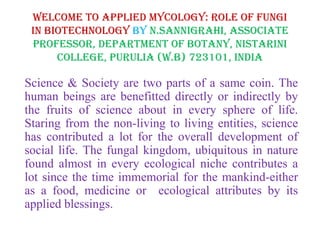 Welcome to Applied Mycology: Role of Fungi
in Biotechnology by N.Sannigrahi, Associate
Professor, Department of Botany, Nistarini
College, Purulia (W.B) 723101, India
Science & Society are two parts of a same coin. The
human beings are benefitted directly or indirectly by
the fruits of science about in every sphere of life.
Staring from the non-living to living entities, science
has contributed a lot for the overall development of
social life. The fungal kingdom, ubiquitous in nature
found almost in every ecological niche contributes a
lot since the time immemorial for the mankind-either
as a food, medicine or ecological attributes by its
applied blessings.
 