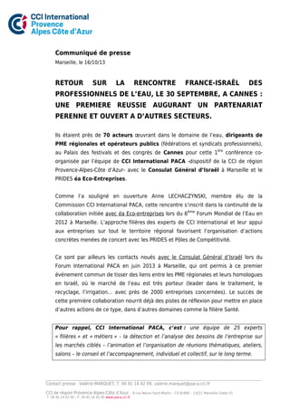 Communiqué de presse
Marseille, le 16/10/13

RETOUR

SUR

LA

RENCONTRE

FRANCE-ISRAËL

DES

PROFESSIONNELS DE L’EAU, LE 30 SEPTEMBRE, A CANNES :
UNE PREMIERE REUSSIE AUGURANT UN PARTENARIAT
PERENNE ET OUVERT A D’AUTRES SECTEURS.
Ils étaient près de 70 acteurs œuvrant dans le domaine de l’eau, dirigeants de
PME régionales et opérateurs publics (fédérations et syndicats professionnels),
au Palais des festivals et des congrès de Cannes pour cette 1ère conférence coorganisée par l’équipe de CCI International PACA -dispositif de la CCI de région
Provence-Alpes-Côte d’Azur- avec le Consulat Général d’Israël à Marseille et le
PRIDES éa Eco-Entreprises.
Comme l’a souligné en ouverture Anne LECHACZYNSKI, membre élu de la
Commission CCI International PACA, cette rencontre s’inscrit dans la continuité de la
collaboration initiée avec éa Eco-entreprises lors du 6ème Forum Mondial de l’Eau en
2012 à Marseille. L’approche filières des experts de CCI International et leur appui
aux entreprises sur tout le territoire régional favorisent l’organisation d’actions
concrètes menées de concert avec les PRIDES et Pôles de Compétitivité.
Ce sont par ailleurs les contacts noués avec le Consulat Général d’Israël lors du
Forum International PACA en juin 2013 à Marseille, qui ont permis à ce premier
événement commun de tisser des liens entre les PME régionales et leurs homologues
en Israël, où le marché de l’eau est très porteur (leader dans le traitement, le
recyclage, l’irrigation… avec près de 2000 entreprises concernées). Le succès de
cette première collaboration nourrit déjà des pistes de réflexion pour mettre en place
d’autres actions de ce type, dans d’autres domaines comme la filière Santé.
Pour rappel, CCI International PACA, c’est : une équipe de 25 experts
« filières » et « métiers » - la détection et l’analyse des besoins de l’entreprise sur
les marchés ciblés – l’animation et l’organisation de réunions thématiques, ateliers,
salons – le conseil et l’accompagnement, individuel et collectif, sur le long terme.

Contact presse : Valérie MARQUET, T. 04 91 14 42 09, valerie.marquet@paca.cci.fr
CCI de région Provence-Alpes-Côte d’Azur T. 04 91 14 42 00 – F. 04 91 14 42 45 www.paca.cci.fr

8 rue Neuve Saint-Martin – CS 81880 – 13221 Marseille Cedex 01

 