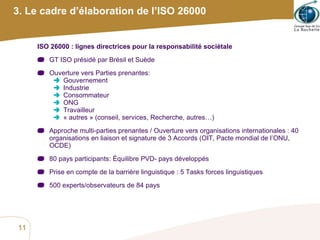 3. Le cadre d’élaboration de l’ISO 26000 ISO 26000 : lignes directrices pour la responsabilité sociétale GT ISO présidé par Brésil et Suède Ouverture vers Parties prenantes: Gouvernement Industrie Consommateur ONG Travailleur « autres » (conseil, services, Recherche, autres…) Approche multi-parties prenantes / Ouverture vers organisations internationales : 40 organisations en liaison et signature de 3 Accords (OIT, Pacte mondial de l’ONU, OCDE) 80 pays participants: Équilibre PVD- pays développés Prise en compte de la barrière linguistique : 5 Tasks forces linguistiques 500 experts/observateurs de 84 pays 
