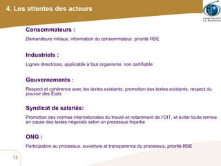 4. Les attentes des acteurs Consommateurs :  Demandeurs initiaux, information du consommateur, priorité RSE Industriels :  Lignes directrices, applicable à tout organisme, non certifiable Gouvernements  :  Respect et cohérence avec les textes existants, promotion des textes existants, respect du pouvoir des États Syndicat de salariés:  Promotion des normes internationales du travail et notamment de l’OIT, et éviter toute remise en cause des textes négociés selon un processus tripartie ONG :  Participation au processus, ouverture et transparence du processus, priorité RSE 