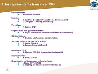 4. les représentants français à l’ISO Gouvernement  Nomination en cours Industrie  D. Gauthier- Secrétaire Général Séché Environnement,  O. Dubigeon - L’Oréal (Observateur) Travailleur  T. Dedieu- CFDT Organisation non gouvernementale M. Nigon, Transparency Internationale France (observateur) Consommateur  P. Crubezy, Léo Lagrange consommation, Services, support recherche et autres  D. Saitta- CRAM A,  M. Capron, Université Paris 8 Animateur TG 5  P. Mazeau, EDF, RH, responsable du réseau RS Secrétaire TG 5  E. Brun, AFNOR Organisation en liaison pour la francophonie I. Blaes, IEPF - CIRIDD  C. Brodhag- ex Délégué interministériel au DD 