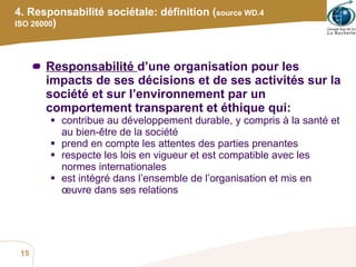 4. Responsabilité sociétale: définition ( source WD.4 ISO 26000 ) Responsabilité  d’une organisation pour les impacts de ses décisions et de ses activités sur la société et sur l’environnement par un comportement transparent et éthique qui: contribue au développement durable, y compris à la santé et au bien-être de la société prend en compte les attentes des parties prenantes respecte les lois en vigueur et est compatible avec les normes internationales est intégré dans l’ensemble de l’organisation et mis en œuvre dans ses relations  
