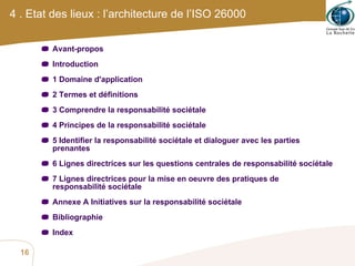 4 . Etat des lieux : l’architecture de l’ISO 26000 Avant-propos Introduction 1 Domaine d'application 2 Termes et définitions 3 Comprendre la responsabilité sociétale 4 Principes de la responsabilité sociétale 5 Identifier la responsabilité sociétale et dialoguer avec les parties prenantes 6 Lignes directrices sur les questions centrales de responsabilité sociétale 7 Lignes directrices pour la mise en oeuvre des pratiques de responsabilité sociétale Annexe A Initiatives sur la responsabilité sociétale Bibliographie Index 