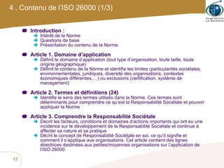 4 . Contenu de l’ISO 26000 (1/3) Introduction : Intérêt de la Norme Questions de base Présentation du contenu de la Norme Article 1. Domaine d’application Définit le domaine d’application (tout type d’organisation, toute taille, toute origine géographique) Définit le contenu de la Norme et identifie les limites (particularités sociétales, environnementales, juridiques, diversité des organisations, contextes économiques différentes,…) ou exclusions (certification, système de management) Article 2. Termes et définitions (24) Identifie le sens des termes utilisés dans la Norme. Ces termes sont déterminants pour comprendre ce qu’est la Responsabilité Sociétale et pouvoir appliquer la Norme  Article 3. Comprendre la Responsabilité Sociétale Décrit les facteurs, conditions et domaines d’actions importants qui ont eu une incidence sur le développement de la Responsabilité Sociétale et continue à affecter sa nature et sa pratique Décrit le concept de Responsabilité Sociétale en soi, ce qu’il signifie et comment il s’applique aux organisations. Cet article contient des lignes directrices destinées aux petites/moyennes organisations sur l’application de l’ISO 26000.  