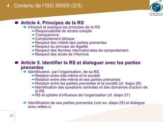 4 . Contenu de l’ISO 26000 (2/3) Article 4. Principes de la RS Introduit et explique les principes de la RS Responsabilité de rendre compte Transparence Comportement éthique Respect des intérêt des parties prenantes Respect du principe de légalité Respect des Normes internationales de comportement Respect des droits de l’Homme Article 5. Identifier la RS et dialoguer avec les parties prenantes Identification, par l’organisation, de sa RS Relation entre elle-même et la société Relation entre elle-même et ses parties prenantes Relation entre les parties prenantes et la société (cf. diapo 26) Identification des questions centrales et des domaines d’action de la RS RS et sphère d’influence de l’organisation (cf. diapo 27) Identification de ses parties prenantes (voir ex. diapo 29) et dialogue avec celles-ci 