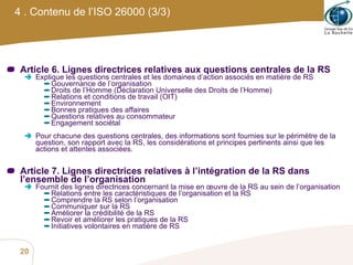 Article 6. Lignes directrices relatives aux questions centrales de la RS Explique les questions centrales et les domaines d’action associés en matière de RS  Gouvernance de l’organisation Droits de l’Homme (Déclaration Universelle des Droits de l’Homme) Relations et conditions de travail (OIT) Environnement Bonnes pratiques des affaires Questions relatives au consommateur Engagement sociétal Pour chacune des questions centrales, des informations sont fournies sur le périmètre de la question, son rapport avec la RS, les considérations et principes pertinents ainsi que les actions et attentes associées. Article 7. Lignes directrices relatives à l’intégration de la RS dans l’ensemble de l’organisation Fournit des lignes directrices concernant la mise en œuvre de la RS au sein de l’organisation Relations entre les caractéristiques de l’organisation et la RS Comprendre la RS selon l’organisation Communiquer sur la RS Améliorer la crédibilité de la RS Revoir et améliorer les pratiques de la RS Initiatives volontaires en matière de RS 4 . Contenu de l’ISO 26000 (3/3) 