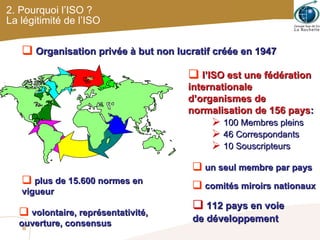 2. Pourquoi l’ISO ? La légitimité de l’ISO l’ISO est une fédération internationale d’organismes de normalisation de 156 pays : 100 Membres pleins 46 Correspondants 10 Souscripteurs Organisation privée à but non lucratif créée en 1947 un seul membre par pays plus de 15.600 normes en vigueur 112 pays en voie  de développement comités miroirs nationaux volontaire, représentativité, ouverture, consensus 