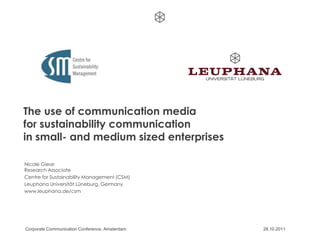 The use of communication media
for sustainability communication
in small- and medium sized enterprises

Nicole Giese
Research Associate
Centre for Sustainability Management (CSM)
Leuphana Universität Lüneburg, Germany
www.leuphana.de/csm




Corporate Communication Conference, Amsterdam   28.10.2011
 