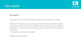 Délivrabilité
Un spam ?
Un spam est un e-mail non sollicité envoyé à des adresses en masse.
Définition de la CNIL : Le spamming est l’envoi massif, et parfois répété,
de courriers électroniques non sollicités, à des personnes avec lesquelles
l’expéditeur n’a jamais eu de contact et dont il a capté l’adresse de façon
irrégulière.
= Un envoi non sollicité / accepté
Différence BtoC et BtoB
 