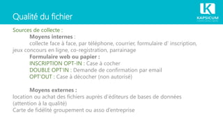 Qualité du fichier
Sources de collecte :
Moyens internes :
collecte face à face, par téléphone, courrier, formulaire d’ inscription,
jeux concours en ligne, co-registration, parrainage
Formulaire web ou papier :
INSCRIPTION OPT-IN : Case à cocher
DOUBLE OPT’IN : Demande de confirmation par email
OPT’OUT : Case à décocher (non autorisé)
Moyens externes :
location ou achat des fichiers auprès d’éditeurs de bases de données
(attention à la qualité)
Carte de fidélité groupement ou asso d’entreprise
 
