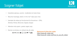 Soigner l’objet
• Caractères spéciaux, accents : modération en toute chose
• Résumez l‘avantage „what‘s in it for me?“ (Quoi pour moi)
• Exemples de verbes qui fonctionnent (tx d‘ouverture > 20%):
Devenez, Prenez, Découvrez, Gagnez, Essayez
• Attention mots spams : gratuit, argent, sexy,
• Etonnez vos lecteurs en utilisant des alt codes
Retrouvez la liste des codes
http://www.alt-codes.net/
http://www.alt-codes.net/how_to_use_alt_codes/
 