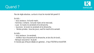 Quand ?
Pas de règle absolue…surtout si tout le monde fait pareil 
En b2c :
- tous secteurs : le lundi matin,
- Femmes / enfants : le lundi matin et le mercredi,
- Luxe : le mardi, le vendredi et le dimanche,
- tourisme : le lundi, le vendredi et le dimanche,
- Ventes privées : tous les jours, sauf le mardi et le samedi.
En b2b :
- tous secteurs : le vendredi,
- meilleur taux d’ouverture le dimanche, et de clics le lundi…
- Banque-assurance : le jeudi.
il n’existe pas d’heure idéale en général… il faut TESTER et AJUSTER
 