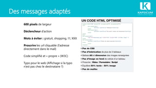 Des messages adaptés
600 pixels de largeur
Déclencheur d’action
Mots à éviter : gratuit, shopping, !!!, XXX
Proscrire les url cliquable (l’adresse
directement dans le mail)
Code simplifié et « propre » (W3C)
Typo pour le web (Affichage si la typo
n’est pas chez le destinataire ?)
 