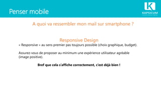 Penser mobile
A quoi va ressembler mon mail sur smartphone ?
Responsive Design
« Responsive » au sens premier pas toujours possible (choix graphique, budget).
Assurez-vous de proposer au minimum une expérience utilisateur agréable
(image positive).
Bref que cela s’affiche correctement, c’est déjà bien !
 