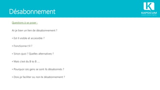 Désabonnement
Questions à se poser :
Ai-je bien un lien de désabonnement ?
• Est il visible et accessible ?
• Fonctionne t‘il ?
• Sinon quoi ? Quelles alternatives ?
• Mais c‘est du B to B ….
• Pourquoi ces gens se sont ils désabonnés ?
• Dois-je faciliter ou non le désabonnement ?
 