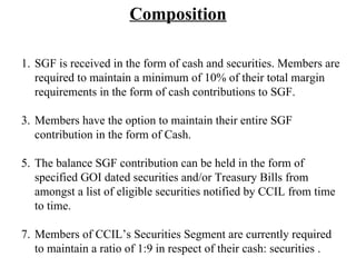 Composition SGF is received in the form of cash and securities. Members are required to maintain a minimum of 10% of their total margin requirements in the form of cash contributions to SGF. Members have the option to maintain their entire SGF contribution in the form of Cash.  The balance SGF contribution can be held in the form of specified GOI dated securities and/or Treasury Bills from amongst a list of eligible securities notified by CCIL from time to time.  Members of CCIL’s Securities Segment are currently required to maintain a ratio of 1:9 in respect of their cash: securities . 