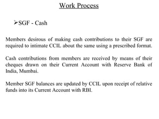 Work Process SGF - Cash Members desirous of making cash contributions to their SGF are required to intimate CCIL about the same using a prescribed format.  Cash contributions from members are received by means of their cheques drawn on their Current Account with Reserve Bank of India, Mumbai. Member SGF balances are updated by CCIL upon receipt of relative funds into its Current Account with RBI.  