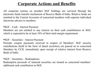 Corporate Actions and Benefits   All corporate actions on member SGF holdings are serviced through the electronic funds transfer mechanism of Reserve Bank of India. Relative funds are remitted to the Current Accounts of concerned members with separate individual electronic advices to members SGF – Cash – Interest Payment Members are not entitled to any interest on their cash contributions to SGF, which is expected to be at least 10% of their total margin requirement SGF – Securities – Interest Payment Periodic coupon payments received in respect of Members’ SGF security contributions (held in the form of dated securities) are passed on to concerned Members by CCIL immediately upon receipt of relative interest from Reserve Bank of India.  SGF – Securities – Redemptions Redemption proceeds of matured securities are treated as concerned members’ additional cash contribution to SGF. 