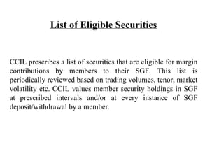 List of Eligible Securities CCIL prescribes a list of securities that are eligible for margin contributions by members to their SGF. This list is periodically reviewed based on trading volumes, tenor, market volatility etc. CCIL values member security holdings in SGF at prescribed intervals and/or at every instance of SGF deposit/withdrawal by a member . 