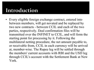 Every eligible foreign exchange contract, entered into between members, will get novated and be replaced by two new contracts - between CCIL and each of the two parties, respectively. Deal confirmation files will be transmitted over the INFINET to CCIL, and will form the starting point for processing by it. Following the multilateral netting procedure, the net amount payable to, or receivable from, CCIL in each currency will be arrived at, member-wise. The Rupee leg will be settled through the members' current accounts with RBI and the USD leg through CCIL's account with the Settlement Bank at New York. 