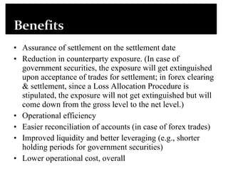 Assurance of settlement on the settlement date  Reduction in counterparty exposure. (In case of government securities, the exposure will get extinguished upon acceptance of trades for settlement; in forex clearing & settlement, since a Loss Allocation Procedure is stipulated, the exposure will not get extinguished but will come down from the gross level to the net level.)  Operational efficiency  Easier reconciliation of accounts (in case of forex trades)  Improved liquidity and better leveraging (e.g., shorter holding periods for government securities)  Lower operational cost, overall  