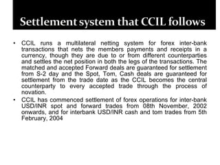 CCIL runs a multilateral netting system for forex inter-bank transactions that nets the members payments and receipts in a currency, though they are due to or from different counterparties and settles the net position in both the legs of the transactions. The matched and accepted Forward deals are guaranteed for settlement from S-2 day and the Spot, Tom, Cash deals are guaranteed for settlement from the trade date as the CCIL becomes the central counterparty to every accepted trade through the process of novation.  CCIL has commenced settlement of forex operations for inter-bank USD/INR spot and forward trades from 08th November, 2002 onwards, and for interbank USD/INR cash and tom trades from 5th February, 2004 
