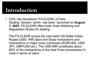 CCIL has developed  FX-CLEAR, a Forex Dealing  System, which  has been  launched on  August 7, 2003 . FX-CLEAR offers both Order Matching and Negotiation Modes for dealing. The FX-CLEAR covers the inter-bank US Dollar-Indian Rupee (USD- INR) Spot and Swap transactions and transactions in major cross currencies (EUR/USD, USD/JPY, GBP/USD etc.)  The USD-INR constitutes about 85% of the transactions of the total Forex transactions in India in terms of value. 