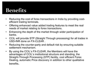 Reducing the cost of forex transactions in India by providing cost-efficient trading terminals.  Offering enhanced value added trading features to meet the real needs of market relating to forex transactions.  Enhancing the depth of the market through wider participation of banks.  CCIL will provide STP (Straight Through processing) for all trades in USD-INR done on FX-CLEAR .  Reducing the counter-party and default risk by ensuring suitable settlement mechanism.  By using the CCIL’s FX-CLEAR, the Members will have the advantages of CCIL’s institutional structure and standing, the Straight-Through Processing (STP) facility, cost efficient Forex Dealing, automatic Price discovery in addition to other qualitative benefits .  
